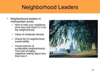 Neighborhood Leaders Neighborhood leaders in metropolitan areas  How to help your neighbors drive less and what’s in it for the neighborhood Value of moderate density Check list of neighborhood sustainability Visual pictures of sustainable neighborhoods, YouTube of happy neighbors talking about why they love it  