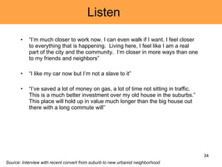 Listen  “ I’m much closer to work now. I can even walk if I want. I feel closer to everything that is happening.  Living here, I feel like I am a real part of the city and the community.  I‘m closer in more ways than one to my friends and neighbors” “ I like my car now but I’m not a slave to it” “ I’ve saved a lot of money on gas, a lot of time not sitting in traffic. This is a much better investment over my old house in the suburbs.”  This place will hold up in value much longer than the big house out there with a long commute will”  Source: Interview with recent convert from suburb to new urbanist neighborhood 