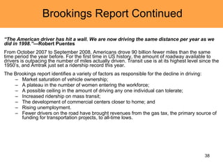 Brookings Report Continued “ The American driver has hit a wall. We are now driving the same distance per year as we did in 1998.” —Robert Puentes From October 2007 to September 2008, Americans drove 90 billion fewer miles than the same time period the year before. For the first time in US history, the amount of roadway available to drivers is outpacing the number of miles actually driven. Transit use is at its highest level since the 1950’s, and Amtrak just set a ridership record this year. The Brookings report identifies a variety of factors as responsible for the decline in driving:  Market saturation of vehicle ownership;  A plateau in the number of women entering the workforce;  A possible ceiling in the amount of driving any one individual can tolerate;  Increased ridership on mass transit;  The development of commercial centers closer to home; and  Rising unemployment. Fewer drivers on the road have brought revenues from the gas tax, the primary source of funding for transportation projects, to all-time lows. 