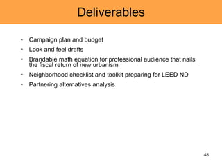 Deliverables Campaign plan and budget Look and feel drafts Brandable math equation for professional audience that nails the fiscal return of new urbanism Neighborhood checklist and toolkit preparing for LEED ND Partnering alternatives analysis 