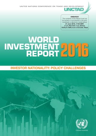 U n i t e d N a t i o n s C o n f e r e n c e o n T r a d e A n d D e v e l o p m e n t
WORLD
INVESTMENT
REPORT
Investor Nationality: Policy Challenges
2016
EMBARGO
The contents of this Report must not
be quoted or summarized in the print,
broadcast or electronic media before
21 June 2016, 17:00 GMT.
(1 p.m. New York; 7 p.m. Geneva;
10.30 p.m. Delhi; 2 a.m. on 22 June, Tokyo)
 