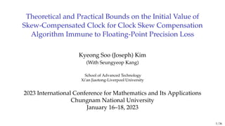 Theoretical and Practical Bounds on the Initial Value of
Skew-Compensated Clock for Clock Skew Compensation
Algorithm Immune to Floating-Point Precision Loss
Kyeong Soo (Joseph) Kim
(With Seungyeop Kang)
School of Advanced Technology
Xi’an Jiaotong-Liverpool University
2023 International Conference for Mathematics and Its Applications
Chungnam National University
January 16–18, 2023
1 / 36
 