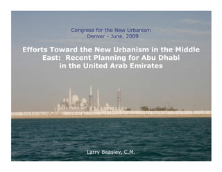 Congress for the New Urbanism
                 Denver - June, 2009

Efforts Toward the New Urbanism in the Middle
      East: Recent Planning for Abu Dhabi
          in the United Arab Emirates




                 Larry Beasley, C.M.
 