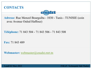 CONTACTS
Lundi 02 Mars 2015 INRAP- Technopole Sidi-Thabet
Adresse: Rue Menzel Bourguiba - 1030 - Tunis - TUNISIE (coin
avec Avenue Ouled Haffouz)
Téléphone: 71 843 504 - 71 843 506 - 71 843 508
Fax: 71 843 489
Webmaster: webmaster@cnudst.rnrt.tn
 