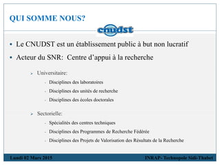 QUI SOMME NOUS?
 Le CNUDST est un établissement public à but non lucratif
 Acteur du SNR: Centre d’appui à la recherche
 Universitaire:
- Disciplines des laboratoires
- Disciplines des unités de recherche
- Disciplines des écoles doctorales
 Sectorielle:
- Spécialités des centres techniques
- Disciplines des Programmes de Recherche Fédérée
- Disciplines des Projets de Valorisation des Résultats de la Recherche
Lundi 02 Mars 2015 INRAP- Technopole Sidi-Thabet
 