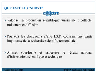 QUE FAIT LE CNUDST?
Lundi 02 Mars 2015 INRAP- Technopole Sidi-Thabet
 Valorise la production scientifique tunisienne : collecte,
traitement et diffusion
 Pourvoit les chercheurs d’une I.S.T. couvrant une partie
importante de la recherche scientifique mondiale
 Anime, coordonne et supervise le réseau national
d’information scientifique et technique
 
