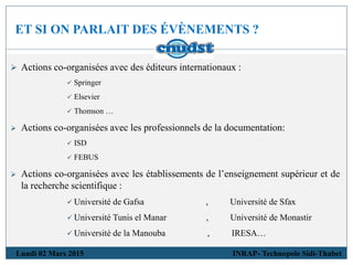 ET SI ON PARLAIT DES ÉVÈNEMENTS ?
Lundi 02 Mars 2015 INRAP- Technopole Sidi-Thabet
 Actions co-organisées avec des éditeurs internationaux :
 Springer
 Elsevier
 Thomson …
 Actions co-organisées avec les professionnels de la documentation:
 ISD
 FEBUS
 Actions co-organisées avec les établissements de l’enseignement supérieur et de
la recherche scientifique :
 Université de Gafsa , Université de Sfax
 Université Tunis el Manar , Université de Monastir
 Université de la Manouba , IRESA…
 