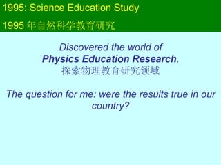 1995: Science Education Study 1995 年自然科学教育研究 Discovered the world of Physics Education Research . 探索物理教育研究领域 The question for me: were the results true in our country? 