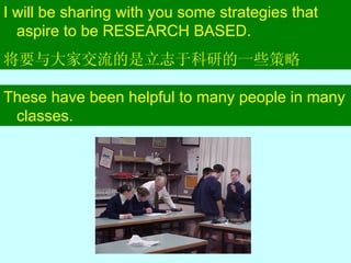 I will be sharing with you some strategies that aspire to be RESEARCH BASED. 将要与大家交流的是立志于科研的一些策略 These have been helpful to many people in many classes. 