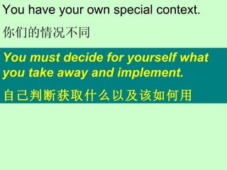 You must decide for yourself what you take away and implement. 自己判断获取什么以及该如何用 You have your own special context. 你们的情况不同 