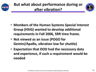 But what about performance during or
            after vibration?


• Members of the Human Systems Special Interest
  Group (HSIG) wanted to develop additional
  requirements in Fall 2006, SRR time frame.
• Not viewed as an issue (POGO for
  Gemini/Apollo, vibration low for shuttle)
• Expectation that DOD had the necessary data
  and experience, if such a requirement would be
  needed


          This briefing is for status only and may not represent complete engineering information   10
 