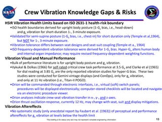 Crew Vibration Knowledge Gaps & Risks
HSIR Vibration Health Limits based on ISO 2631-1 health-risk boundary
   •ISO health boundaries derived for upright body posture (1-Gz bias, i.e., head-down)
        and gz vibration for short-duration 1-, 3-minute exposure.
   •Validated for semi-supine posture (1-Gx bias, i.e., chest-in) for short duration only (Temple et al,1964),
        but NOT for 1-, 3-minute exposure.
   •Vibration tolerance differs between seat designs and seat-suit coupling (Temple et a., 1964)
   •ISO frequency-dependent vibration tolerance were derived for 1-Gz bias. Hyper-Gx alters human body
        and internal organ impedance; may require revised frequency-dependent weighting functions.
Vibration Visual and Manual Performance
   •Bulk of performance literature is for upright body posture and gz vibration.
   •Vykukal & Dolkas (1966) for self-rated critical crew task performance at 3.5 Gx and Clarke et al (1965)
       for dial reading at 3.85 Gx are the only reported vibration studies for hyper-G bias. These two
       studies were conducted for Gemini vintage displays (and ConOps), only for gx vibration,
       and only at 11 Hz vibration (i.e., Titan-II POGO).
   •Orion will be commanded through electronic interfaces, i.e., virtual (soft) switch panels;
       procedures will be displayed electronically; computer-stored checklists will be located and navigated
       via an electronic procedure viewer.
   •Orion analyses indicate crew-seat vibration transfer in x-, y-, and z-axes.
   •Orion thrust oscillation response, currently 12 Hz, may change with seat, suit and display mitigations.
Vibration Aftereffects
   •No systematic study (only anecdotal report by Faubert et al. (1963)) of perceptual and performance
   aftereffects for gx vibration at levels below the health limit
                             This briefing is for status only and may not represent complete engineering information   13
 