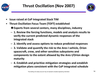 Thrust Oscillation (Nov 2007)


• Issue raised at CxP Integrated Stack TIM
• Thrust Oscillation Focus Team (TOFT) established
   Experts from several centers, many disciplines, industry
   – 1. Review the forcing functions, models and analysis results to
      verify the current predicted dynamic responses of the
      integrated stack
   – 2. Identify and assess options to reduce predicted responses
   – 3. Validate and quantify the risk to the Ares I vehicle, Orion
      spacecraft, crew, and other sensitive subsystems and
      components to the extent allowed by the Ares I/Orion design
      maturity
   – 4. Establish and prioritize mitigation strategies and establish
      mitigation plans consistent with the CxP integrated schedule
                 This briefing is for status only and may not represent complete engineering information   14
 