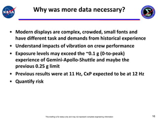 Why was more data necessary?


• Modern displays are complex, crowded, small fonts and
  have different task and demands from historical experience
• Understand impacts of vibration on crew performance
• Exposure levels may exceed the ~0.1 g (0-to-peak)
  experience of Gemini-Apollo-Shuttle and maybe the
  previous 0.25 g limit
• Previous results were at 11 Hz, CxP expected to be at 12 Hz
• Quantify risk




                This briefing is for status only and may not represent complete engineering information   16
 