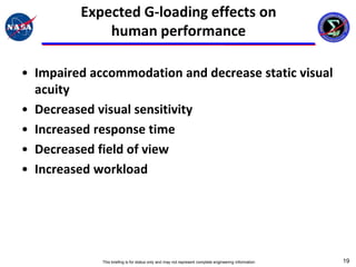 Expected G-loading effects on
             human performance

• Impaired accommodation and decrease static visual
  acuity
• Decreased visual sensitivity
• Increased response time
• Decreased field of view
• Increased workload




             This briefing is for status only and may not represent complete engineering information   19
 