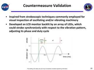 Countermeasure Validation

• Inspired from stroboscopic techniques commonly employed for
  visual inspection of oscillating and/or vibrating machinery
• Developed an LCD monitor backlit by an array of LEDs, which
  could strobe synchronizely with respect to the vibration pattern,
  adjusting its phase and duty cycle




                 This briefing is for status only and may not represent complete engineering information   29
 