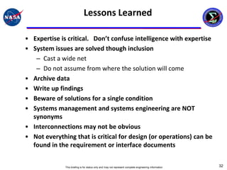 Lessons Learned

• Expertise is critical. Don’t confuse intelligence with expertise
• System issues are solved though inclusion
   – Cast a wide net
   – Do not assume from where the solution will come
• Archive data
• Write up findings
• Beware of solutions for a single condition
• Systems management and systems engineering are NOT
  synonyms
• Interconnections may not be obvious
• Not everything that is critical for design (or operations) can be
  found in the requirement or interface documents


              This briefing is for status only and may not represent complete engineering information   32
 