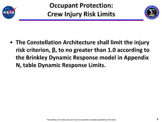 Occupant Protection:
               Crew Injury Risk Limits


• The Constellation Architecture shall limit the injury
  risk criterion, β, to no greater than 1.0 according to
  the Brinkley Dynamic Response model in Appendix
  N, table Dynamic Response Limits.




              This briefing is for status only and may not represent complete engineering information   8
 