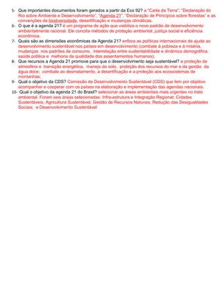 5- Que importantes documentos foram gerados a partir da Eco 92? a “Carta da Terra”; “Declaração do
   Rio sobre Ambiente e Desenvolvimento”, “Agenda 21”, “Declaração de Princípios sobre florestas” e as
   convenções da biodiversidade, desertificação e mudanças climáticas.
6- O que é a agenda 21? é um programa de ação que viabiliza o novo padrão de desenvolvimento
   ambientalmente racional. Ele concilia métodos de proteção ambiental, justiça social e eficiência
   econômica.
7- Quais são as dimensões econômicas da Agenda 21? enfoca as políticas internacionais de ajuda ao
   desenvolvimento sustentável nos países em desenvolvimento (combate à pobreza e à miséria,
   mudanças nos padrões de consumo, interrelação entre sustentabilidade e dinâmica demográfica,
   saúde pública e melhoria da qualidade dos assentamentos humanos);
8- Que recursos a Agenda 21 promove para que o desenvolvimento seja sustentável? a proteção da
   atmosfera e transição energética, manejo do solo, proteção dos recursos do mar e da gestão da
   água doce; combate ao desmatamento, a desertificação e a proteção aos ecossistemas de
   montanhas;
9- Qual o objetivo da CDS? Comissão de Desenvolvimento Sustentável (CDS) que tem por objetivo
   acompanhar e cooperar com os países na elaboração e implementação das agendas nacionais.
10- Qual o objetivo da agenda 21 do Brasil? selecionar as áreas ambientais mais urgentes no trato
   ambiental. Foram seis áreas selecionadas: Infra-estrutura e Integração Regional; Cidades
   Sustentáveis; Agricultura Sustentável; Gestão de Recursos Naturais; Redução das Desigualdades
   Sociais; e Desenvolvimento Sustentável
 
