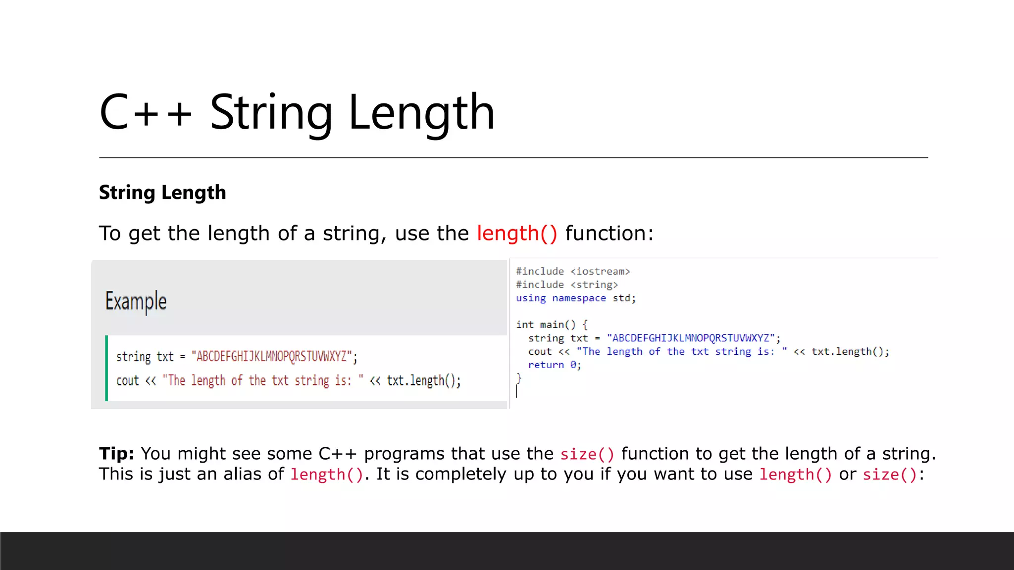 C++ String Length
String Length
To get the length of a string, use the length() function:
Tip: You might see some C++ programs that use the size() function to get the length of a string.
This is just an alias of length(). It is completely up to you if you want to use length() or size():