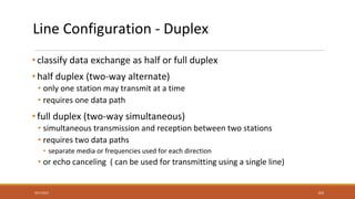 Line Configuration - Duplex
• classify data exchange as half or full duplex
• half duplex (two-way alternate)
• only one station may transmit at a time
• requires one data path
• full duplex (two-way simultaneous)
• simultaneous transmission and reception between two stations
• requires two data paths
• separate media or frequencies used for each direction
• or echo canceling ( can be used for transmitting using a single line)
9/27/2021 102
 