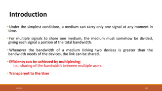 Introduction
•Under the simplest conditions, a medium can carry only one signal at any moment in
time.
•For multiple signals to share one medium, the medium must somehow be divided,
giving each signal a portion of the total bandwidth.
•Whenever the bandwidth of a medium linking two devices is greater than the
bandwidth needs of the devices, the link can be shared.
•Efficiency can be achieved by multiplexing;
i.e., sharing of the bandwidth between multiple users.
•Transparent to the User
9/27/2021 104
 