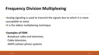 Frequency Division Multiplexing
• Analog signaling is used to transmit the signals due to which it is more
susceptible to noise.
• It is the oldest multiplexing technique.
• Examples of FDM:
Broadcast radio and television,
Cable television,
AMPS cellular phone systems
9/27/2021 109
 