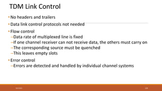 TDM Link Control
• No headers and trailers
• Data link control protocols not needed
• Flow control
–Data rate of multiplexed line is fixed
–If one channel receiver can not receive data, the others must carry on
–The corresponding source must be quenched
–This leaves empty slots
• Error control
–Errors are detected and handled by individual channel systems
9/27/2021 129
 