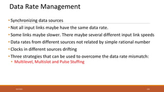 Data Rate Management
• Synchronizing data sources
• Not all input links maybe have the same data rate.
• Some links maybe slower. There maybe several different input link speeds
• Data rates from different sources not related by simple rational number
• Clocks in different sources drifting
• Three strategies that can be used to overcome the data rate mismatch:
• Multilevel, Multislot and Pulse Stuffing
9/27/2021 133
 