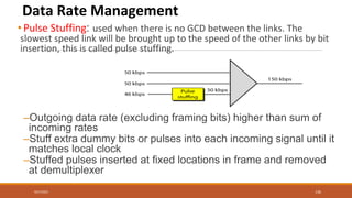 Data Rate Management
• Pulse Stuffing: used when there is no GCD between the links. The
slowest speed link will be brought up to the speed of the other links by bit
insertion, this is called pulse stuffing.
–Outgoing data rate (excluding framing bits) higher than sum of
incoming rates
–Stuff extra dummy bits or pulses into each incoming signal until it
matches local clock
–Stuffed pulses inserted at fixed locations in frame and removed
at demultiplexer
9/27/2021 136
 