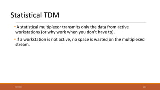 Statistical TDM
• A statistical multiplexor transmits only the data from active
workstations (or why work when you don’t have to).
• If a workstation is not active, no space is wasted on the multiplexed
stream.
9/27/2021 141
 