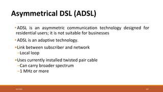 Asymmetrical DSL (ADSL)
• ADSL is an asymmetric communication technology designed for
residential users; it is not suitable for businesses
• ADSL is an adaptive technology.
•Link between subscriber and network
–Local loop
•Uses currently installed twisted pair cable
–Can carry broader spectrum
–1 MHz or more
167
9/27/2021
 