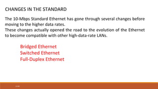 13.200
CHANGES IN THE STANDARD
The 10-Mbps Standard Ethernet has gone through several changes before
moving to the higher data rates.
These changes actually opened the road to the evolution of the Ethernet
to become compatible with other high-data-rate LANs.
Bridged Ethernet
Switched Ethernet
Full-Duplex Ethernet
 
