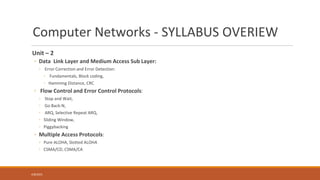 Computer Networks - SYLLABUS OVERIEW
Unit – 2
◦ Data Link Layer and Medium Access Sub Layer:
◦ Error Correction and Error Detection:
◦ Fundamentals, Block coding,
◦ Hamming Distance, CRC
◦ Flow Control and Error Control Protocols:
◦ Stop and Wait,
◦ Go Back-N,
◦ ARQ, Selective Repeat ARQ,
◦ Sliding Window,
◦ Piggybacking
◦ Multiple Access Protocols:
◦ Pure ALOHA, Slotted ALOHA
◦ CSMA/CD, CSMA/CA
4/8/2021
 