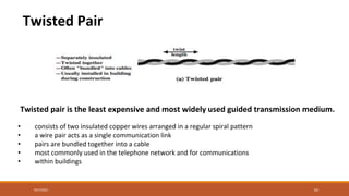 Twisted Pair
Twisted pair is the least expensive and most widely used guided transmission medium.
• consists of two insulated copper wires arranged in a regular spiral pattern
• a wire pair acts as a single communication link
• pairs are bundled together into a cable
• most commonly used in the telephone network and for communications
• within buildings
9/27/2021 62
 