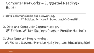 Computer Networks – Suggested Reading -
Books
1. Data Communication and Networking,
4th Edition, Behrouz A. Forouzan, McGrawHill
2. Data and Computer Communication,
8th Edition, William Stallings, Pearson Prentice Hall India
3. Unix Network Programming,
W. Richard Stevens, Prentice Hall / Pearson Education, 2009
4/8/2021
 