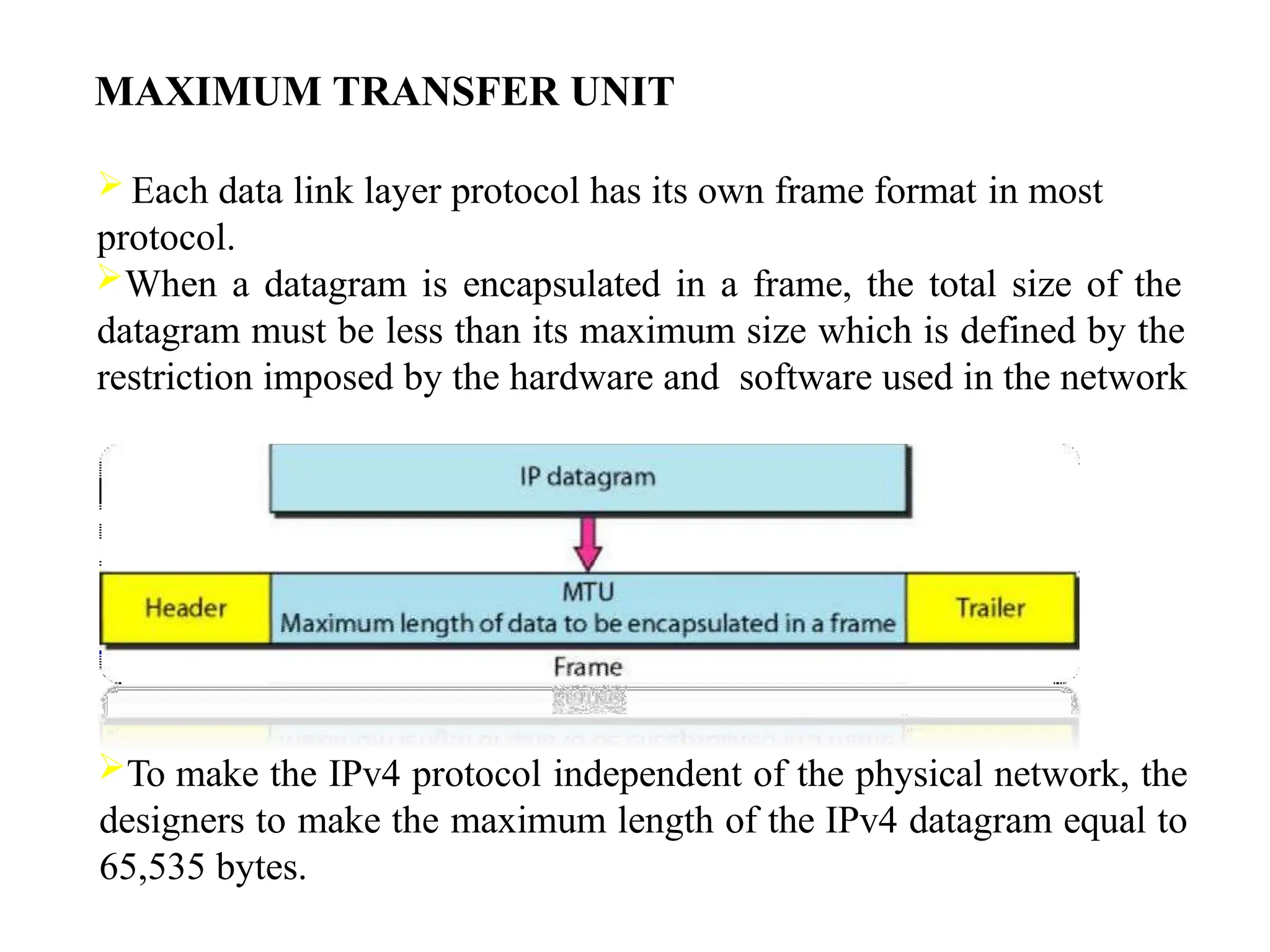 MAXIMUM TRANSFER UNIT
 Each data link layer protocol has its own frame format in most
protocol.
When a datagram is encapsulated in a frame, the total size of the
datagram must be less than its maximum size which is defined by the
restriction imposed by the hardware and software used in the network
To make the IPv4 protocol independent of the physical network, the
designers to make the maximum length of the IPv4 datagram equal to
65,535 bytes.
 