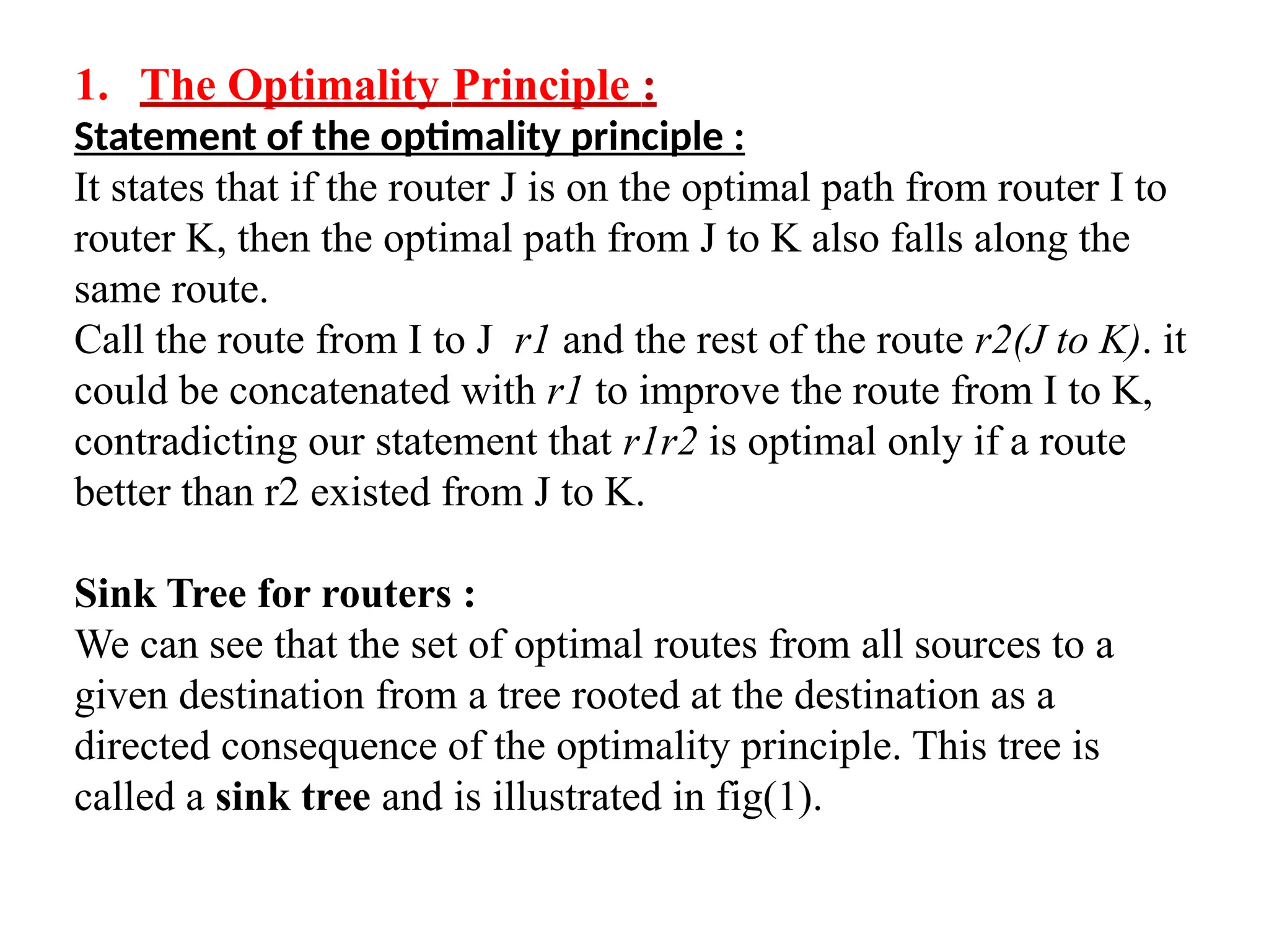 1. The Optimality Principle :
Statement of the optimality principle :
It states that if the router J is on the optimal path from router I to
router K, then the optimal path from J to K also falls along the
same route.
Call the route from I to J r1 and the rest of the route r2(J to K). it
could be concatenated with r1 to improve the route from I to K,
contradicting our statement that r1r2 is optimal only if a route
better than r2 existed from J to K.
Sink Tree for routers :
We can see that the set of optimal routes from all sources to a
given destination from a tree rooted at the destination as a
directed consequence of the optimality principle. This tree is
called a sink tree and is illustrated in fig(1).
 