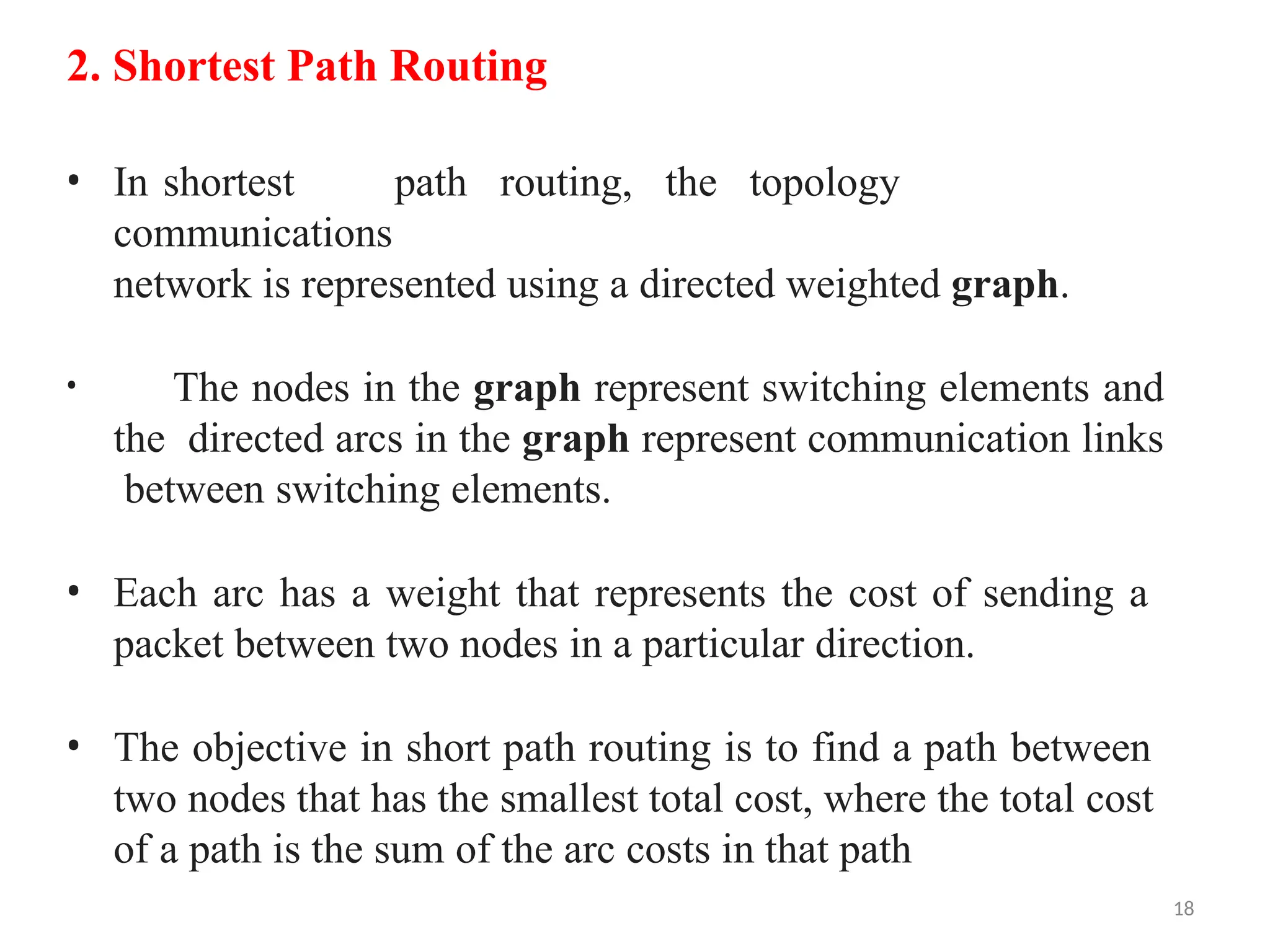 18
2. Shortest Path Routing
• In shortest path routing, the topology
communications
network is represented using a directed weighted graph.
• The nodes in the graph represent switching elements and
the directed arcs in the graph represent communication links
between switching elements.
• Each arc has a weight that represents the cost of sending a
packet between two nodes in a particular direction.
• The objective in short path routing is to find a path between
two nodes that has the smallest total cost, where the total cost
of a path is the sum of the arc costs in that path
 
