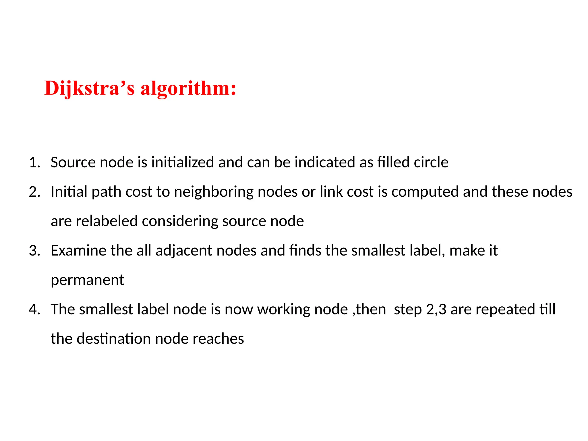 Dijkstra s algorithm:
ʼ
1. Source node is initialized and can be indicated as filled circle
2. Initial path cost to neighboring nodes or link cost is computed and these nodes
are relabeled considering source node
3. Examine the all adjacent nodes and finds the smallest label, make it
permanent
4. The smallest label node is now working node ,then step 2,3 are repeated till
the destination node reaches
 