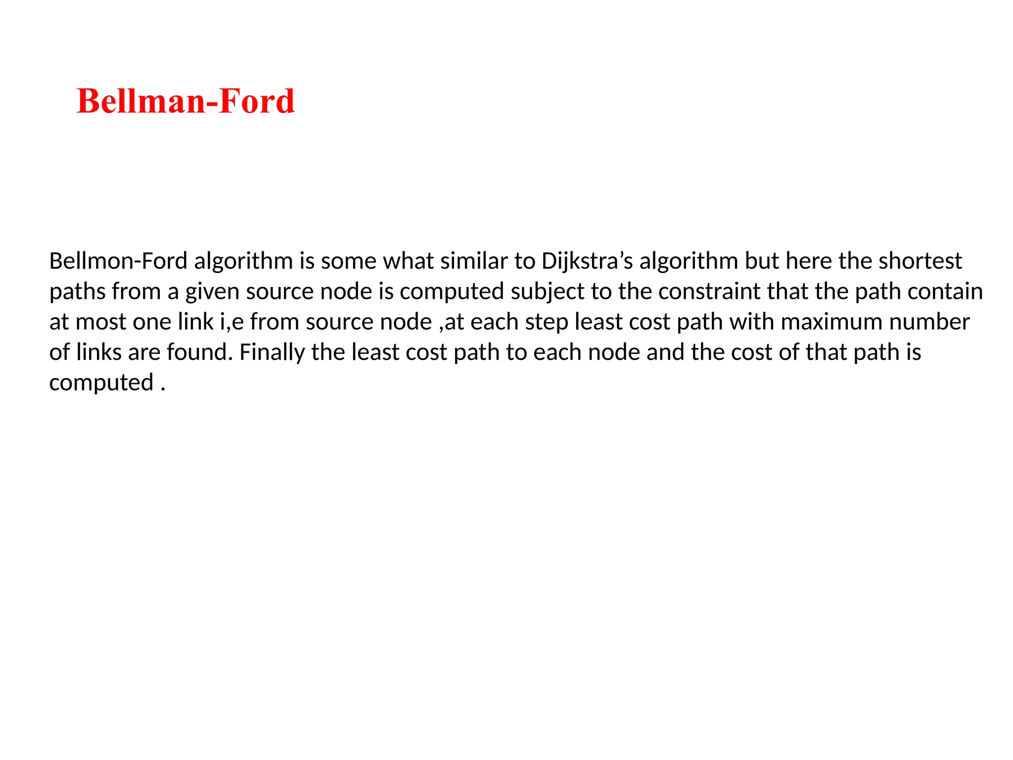 Bellman-Ford
Bellmon-Ford algorithm is some what similar to Dijkstra’s algorithm but here the shortest
paths from a given source node is computed subject to the constraint that the path contain
at most one link i,e from source node ,at each step least cost path with maximum number
of links are found. Finally the least cost path to each node and the cost of that path is
computed .
 