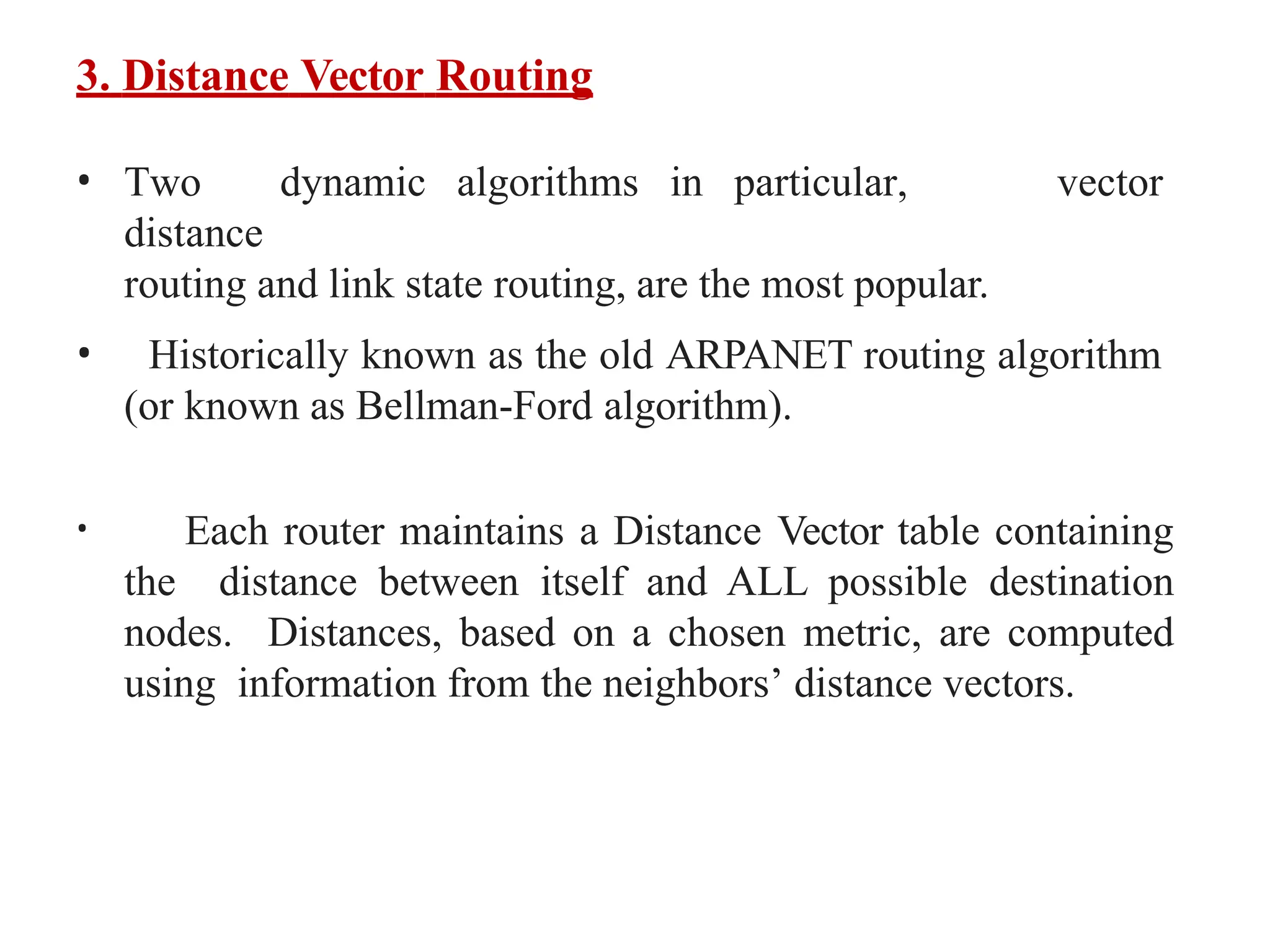 3. Distance Vector Routing
• Two dynamic algorithms in particular,
distance
routing and link state routing, are the most popular.
vector
• Historically known as the old ARPANET routing algorithm
(or known as Bellman-Ford algorithm).
• Each router maintains a Distance Vector table containing
the distance between itself and ALL possible destination
nodes. Distances, based on a chosen metric, are computed
using information from the neighbors’ distance vectors.
 
