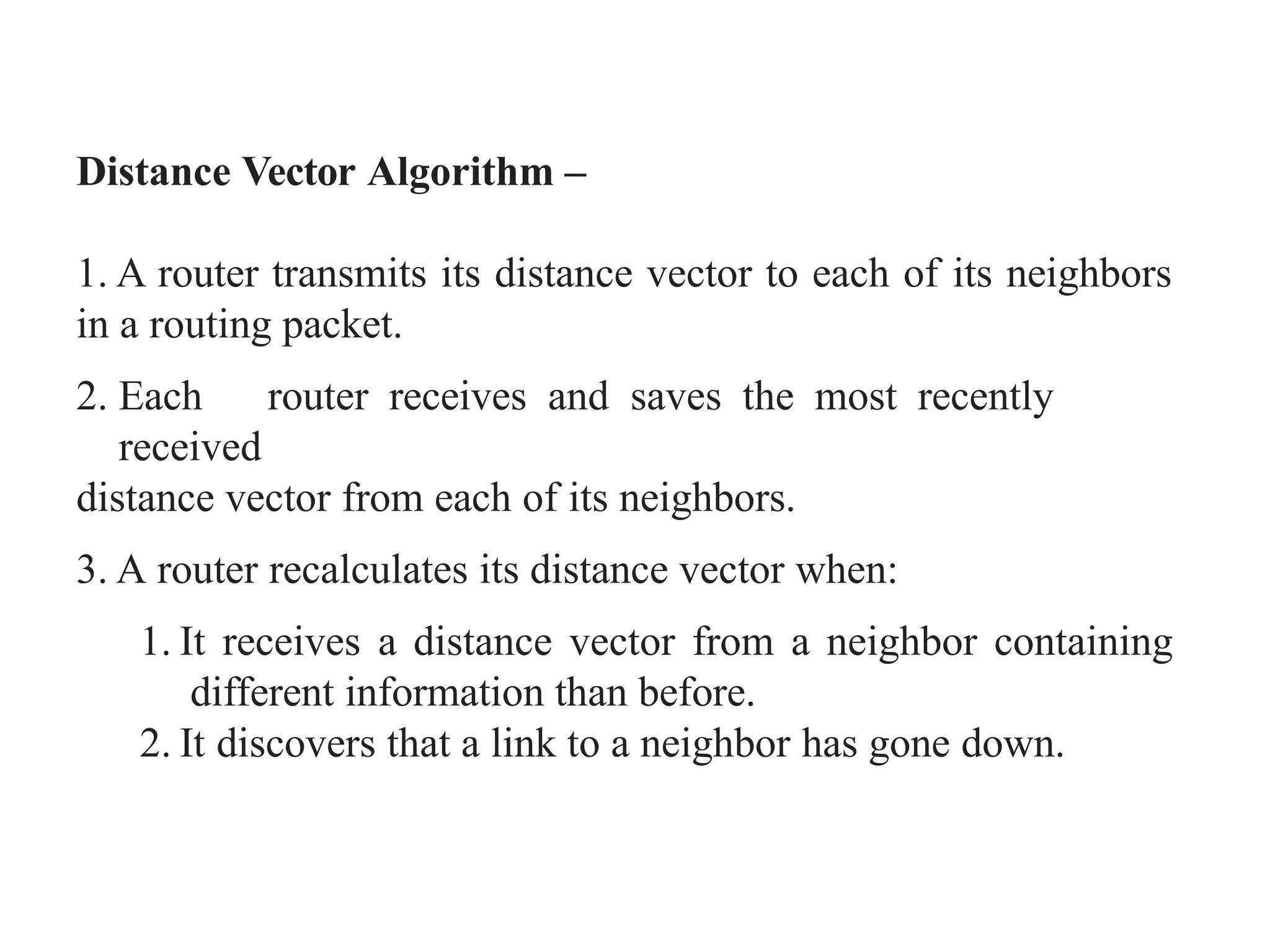 Distance Vector Algorithm –
1. A router transmits its distance vector to each of its neighbors
in a routing packet.
2. Each router receives and saves the most recently
received
distance vector from each of its neighbors.
3. A router recalculates its distance vector when:
1. It receives a distance vector from a neighbor containing
different information than before.
2. It discovers that a link to a neighbor has gone down.
 