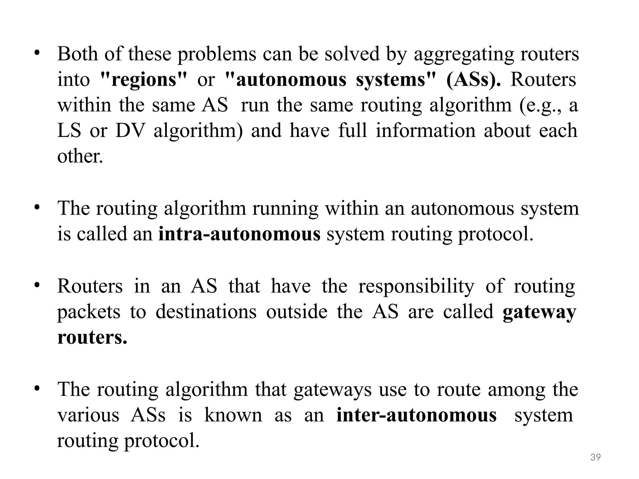 39
• Both of these problems can be solved by aggregating routers
into "regions" or "autonomous systems" (ASs). Routers
within the same AS run the same routing algorithm (e.g., a
LS or DV algorithm) and have full information about each
other.
• The routing algorithm running within an autonomous system
is called an intra-autonomous system routing protocol.
• Routers in an AS that have the responsibility of routing
packets to destinations outside the AS are called gateway
routers.
• The routing algorithm that gateways use to route among the
various ASs is known as an inter-autonomous system
routing protocol.
 