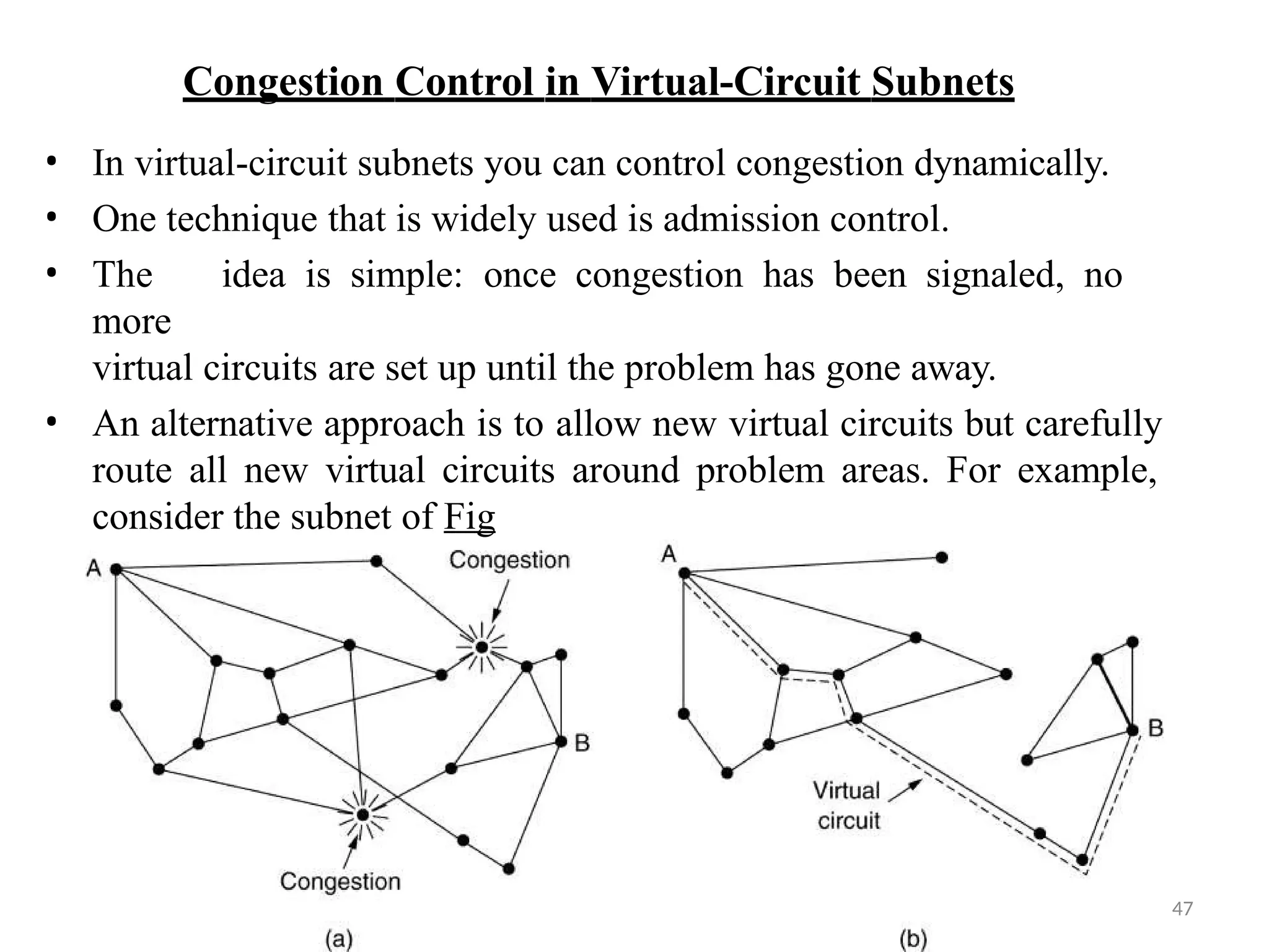 Congestion Control in Virtual-Circuit Subnets
• In virtual-circuit subnets you can control congestion dynamically.
• One technique that is widely used is admission control.
• The idea is simple: once congestion has been signaled, no
more
virtual circuits are set up until the problem has gone away.
• An alternative approach is to allow new virtual circuits but carefully
route all new virtual circuits around problem areas. For example,
consider the subnet of Fig
47
 