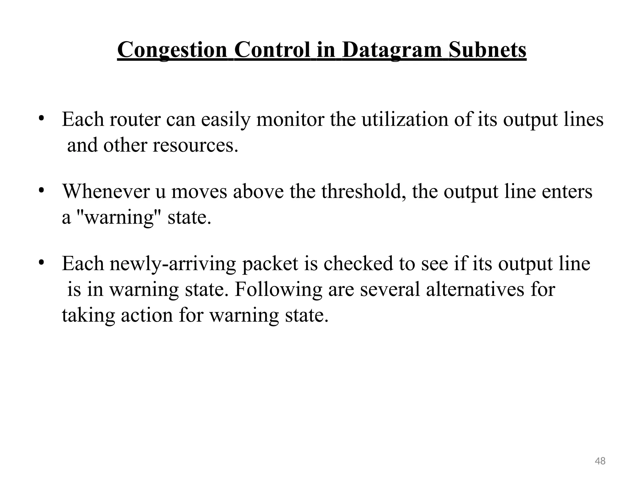 48
Congestion Control in Datagram Subnets
• Each router can easily monitor the utilization of its output lines
and other resources.
• Whenever u moves above the threshold, the output line enters
a ''warning'' state.
• Each newly-arriving packet is checked to see if its output line
is in warning state. Following are several alternatives for
taking action for warning state.
 