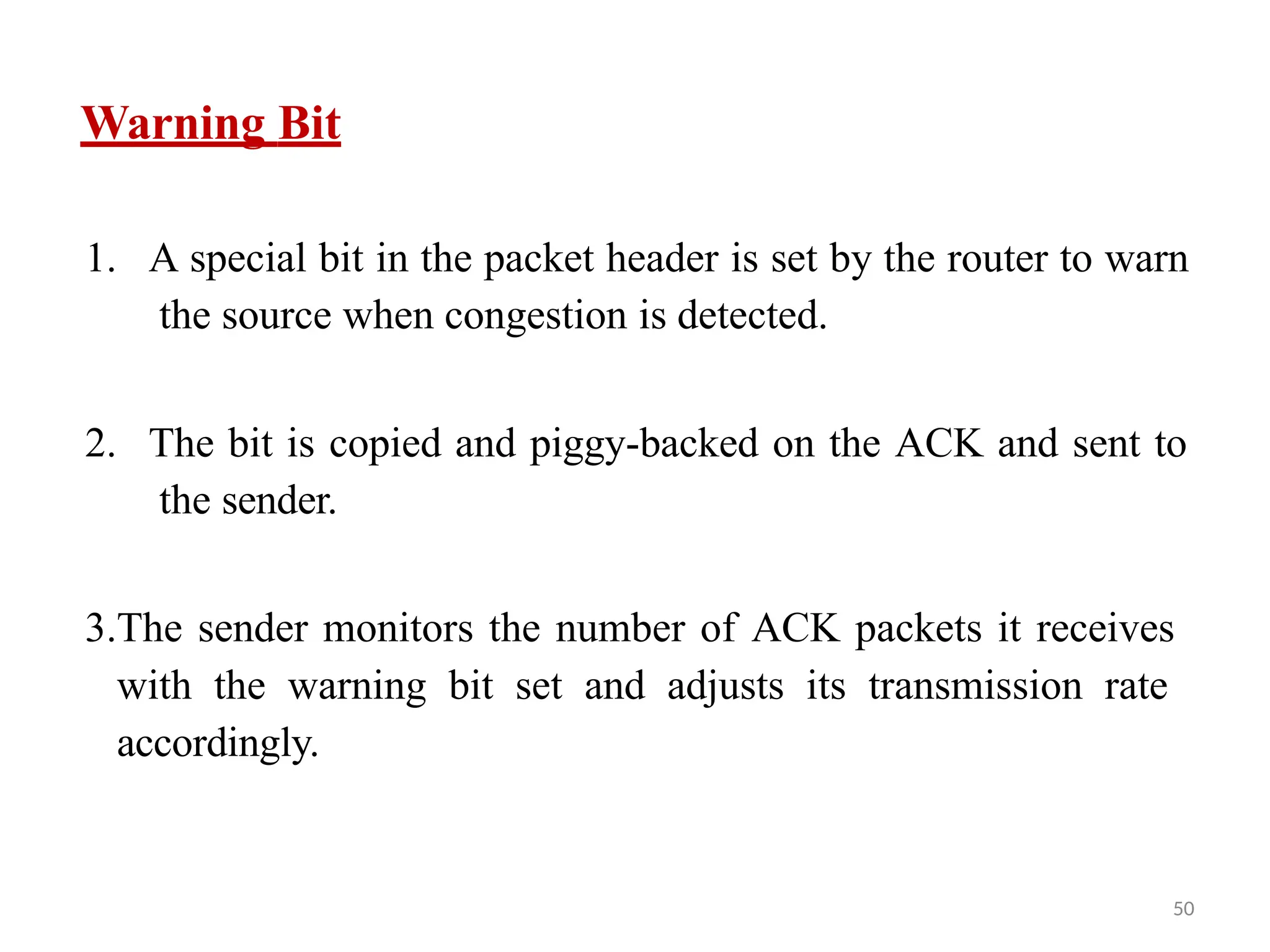 50
1. A special bit in the packet header is set by the router to warn
the source when congestion is detected.
2. The bit is copied and piggy-backed on the ACK and sent to
the sender.
3.The sender monitors the number of ACK packets it receives
with the warning bit set and adjusts its transmission rate
accordingly.
Warning Bit
 