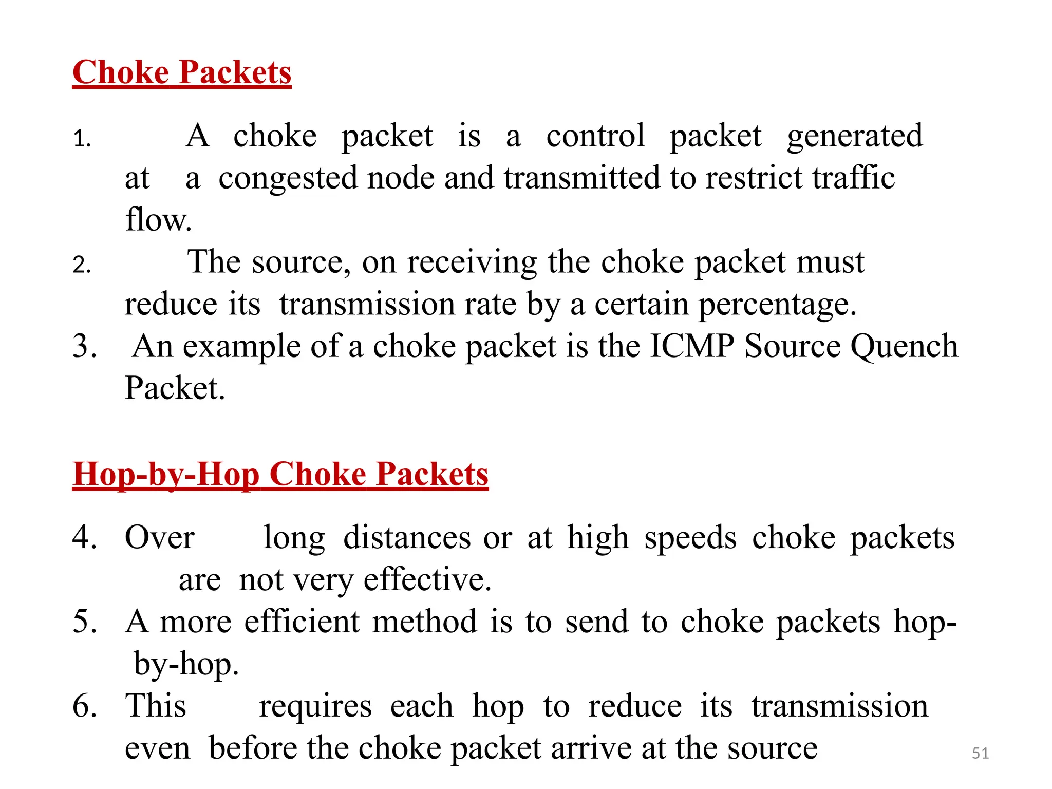 51
Choke Packets
1. A choke packet is a control packet generated
at a congested node and transmitted to restrict traffic
flow.
2. The source, on receiving the choke packet must
reduce its transmission rate by a certain percentage.
3. An example of a choke packet is the ICMP Source Quench
Packet.
Hop-by-Hop Choke Packets
4. Over long distances or at high speeds choke packets
are not very effective.
5. A more efficient method is to send to choke packets hop-
by-hop.
6. This requires each hop to reduce its transmission
even before the choke packet arrive at the source
 