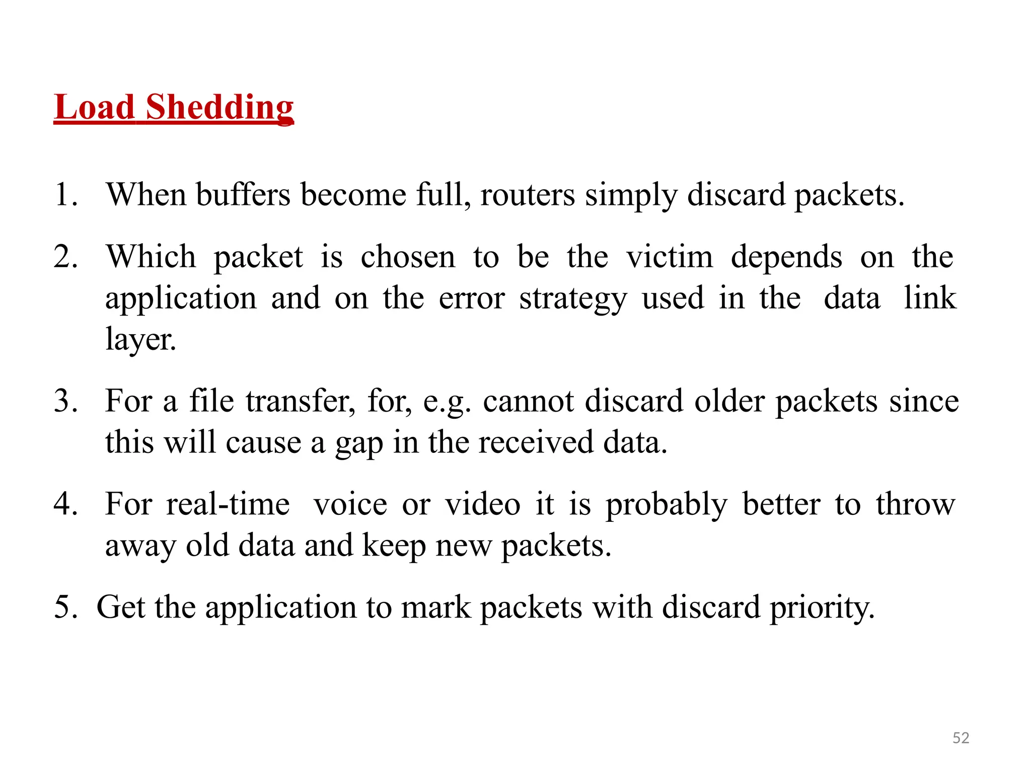 52
Load Shedding
1. When buffers become full, routers simply discard packets.
2. Which packet is chosen to be the victim depends on the
application and on the error strategy used in the data link
layer.
3. For a file transfer, for, e.g. cannot discard older packets since
this will cause a gap in the received data.
4. For real-time voice or video it is probably better to throw
away old data and keep new packets.
5. Get the application to mark packets with discard priority.
 
