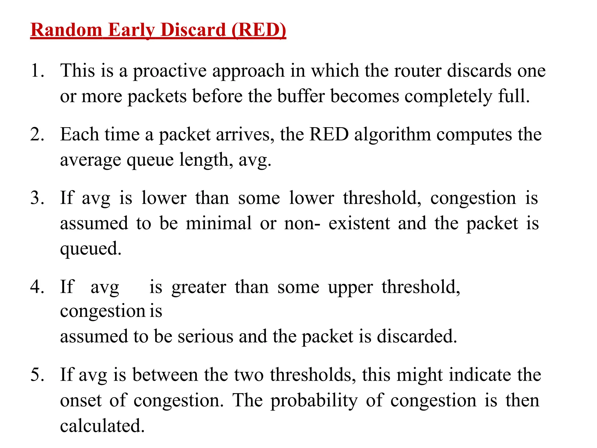 Random Early Discard (RED)
1. This is a proactive approach in which the router discards one
or more packets before the buffer becomes completely full.
2. Each time a packet arrives, the RED algorithm computes the
average queue length, avg.
3. If avg is lower than some lower threshold, congestion is
assumed to be minimal or non- existent and the packet is
queued.
4. If avg is greater than some upper threshold,
congestion is
assumed to be serious and the packet is discarded.
5. If avg is between the two thresholds, this might indicate the
onset of congestion. The probability of congestion is then
calculated.
 